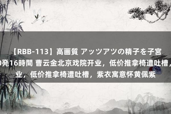 【RBB-113】高画質 アッツアツの精子を子宮に孕ませ中出し120発16時間 曹云金北京戏院开业，低价推拿椅遭吐槽，紫衣寓意怀黄佩紫