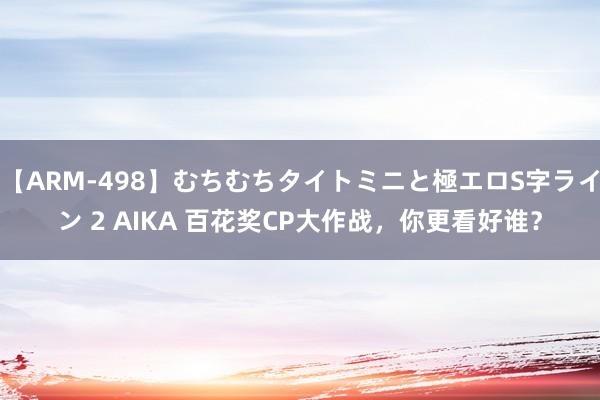 【ARM-498】むちむちタイトミニと極エロS字ライン 2 AIKA 百花奖CP大作战，你更看好谁？