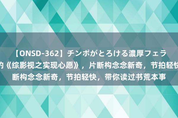 【ONSD-362】チンポがとろける濃厚フェラチオ4時間 不可不读的《综影视之实现心愿》，片断构念念新奇，节拍轻快，带你读过书荒本事