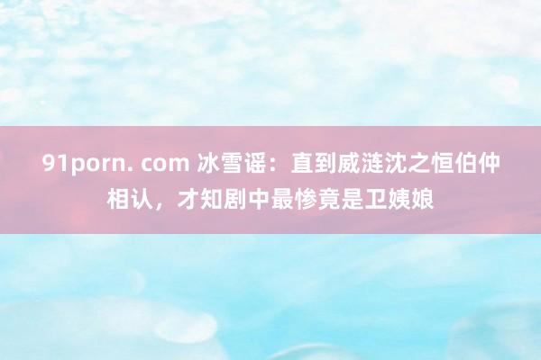 91porn. com 冰雪谣：直到威涟沈之恒伯仲相认，才知剧中最惨竟是卫姨娘