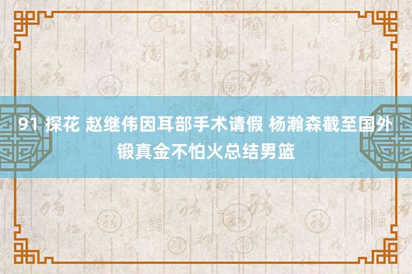 91 探花 赵继伟因耳部手术请假 杨瀚森截至国外锻真金不怕火总结男篮