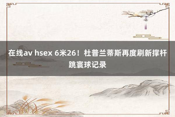 在线av hsex 6米26！杜普兰蒂斯再度刷新撑杆跳寰球记录