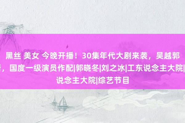 黑丝 美女 今晚开播！30集年代大剧来袭，吴越郭晓东领衔，国度一级演员作配|郭晓冬|刘之冰|工东说念主大院|综艺节目