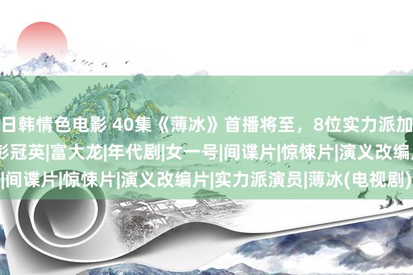 日韩情色电影 40集《薄冰》首播将至，8位实力派加盟，谍战剧又该火了|彭冠英|富大龙|年代剧|女一号|间谍片|惊悚片|演义改编片|实力派演员|薄冰(电视剧)