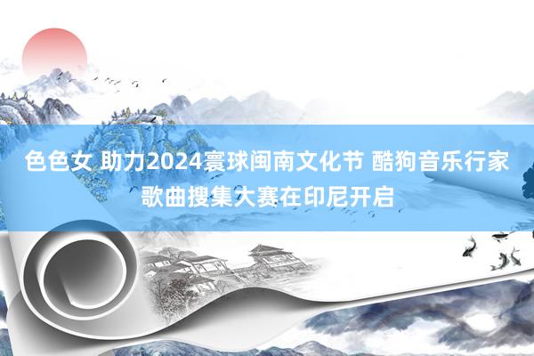 色色女 助力2024寰球闽南文化节 酷狗音乐行家歌曲搜集大赛在印尼开启