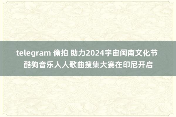 telegram 偷拍 助力2024宇宙闽南文化节 酷狗音乐人人歌曲搜集大赛在印尼开启