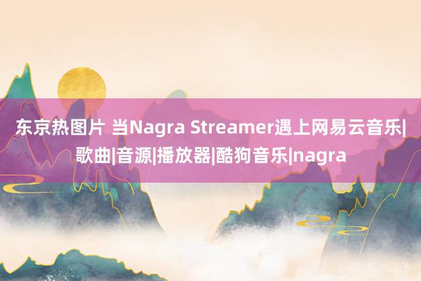 东京热图片 当Nagra Streamer遇上网易云音乐|歌曲|音源|播放器|酷狗音乐|nagra