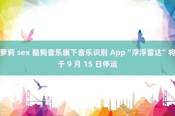 萝莉 sex 酷狗音乐旗下音乐识别 App“浮浮雷达”将于 9 月 15 日停运