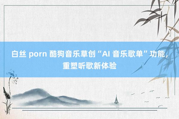 白丝 porn 酷狗音乐草创“AI 音乐歌单”功能，重塑听歌新体验