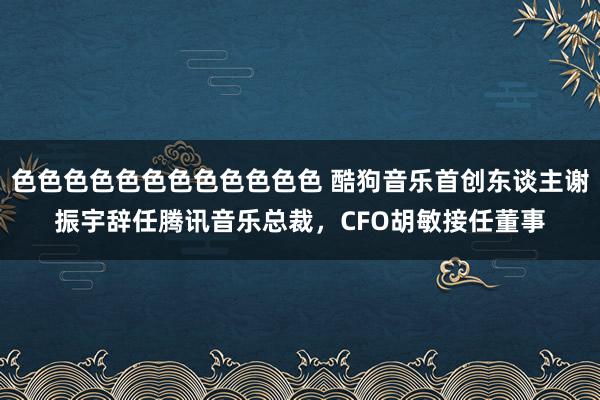 色色色色色色色色色色色色 酷狗音乐首创东谈主谢振宇辞任腾讯音乐总裁，CFO胡敏接任董事