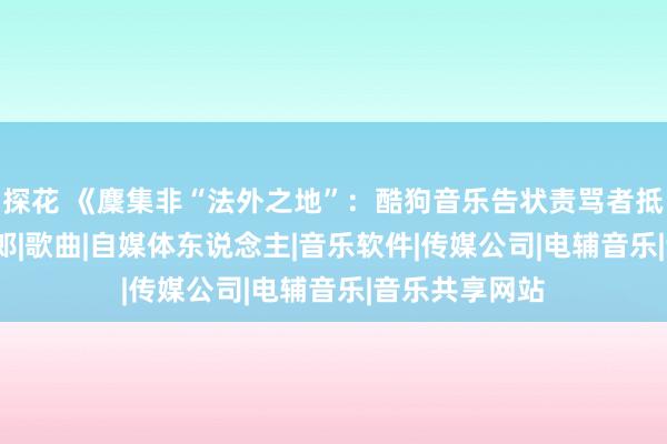 探花 《麇集非“法外之地”：酷狗音乐告状责骂者抵偿50万》|刀郎|歌曲|自媒体东说念主|音乐软件|传媒公司|电辅音乐|音乐共享网站