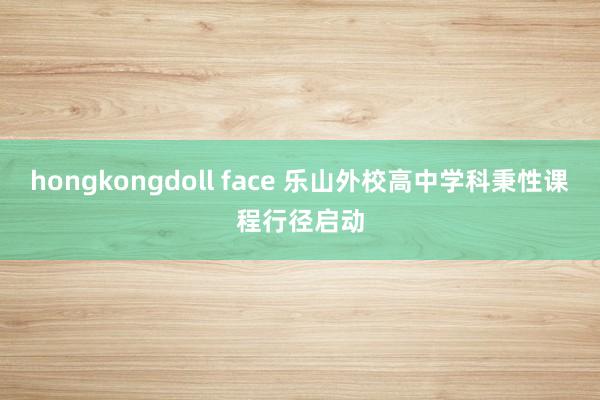 hongkongdoll face 乐山外校高中学科秉性课程